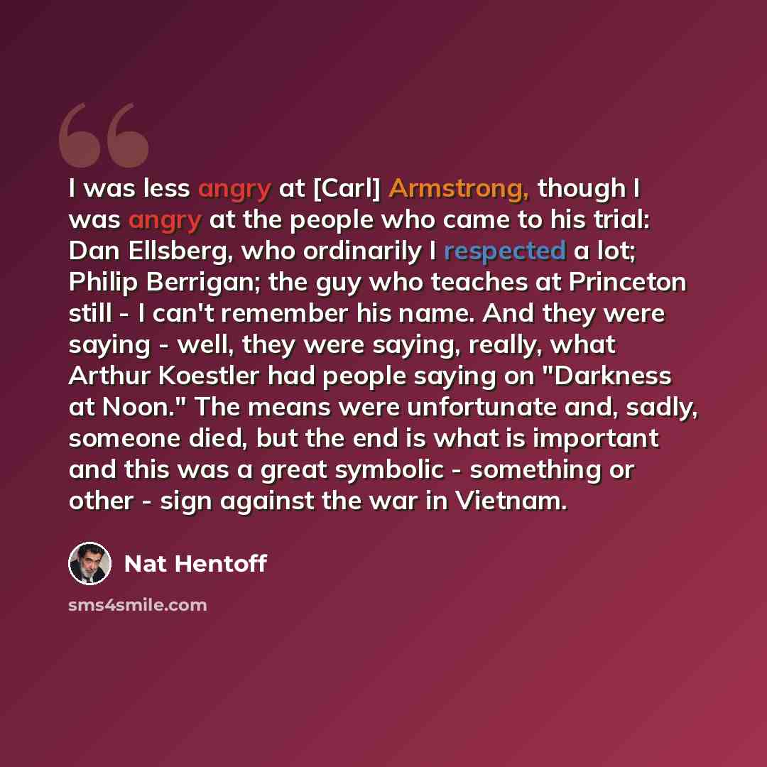 “I was less angry at [Carl] Armstrong, though I was angry at the people who came to his trial: Dan Ellsberg, who ordinarily I respected a lot; Philip Berrigan; the guy who teaches at Princeton still - I can't remember his name. And they were saying - well, they were saying, really, what Arthur…” quote by Nat Hentoff