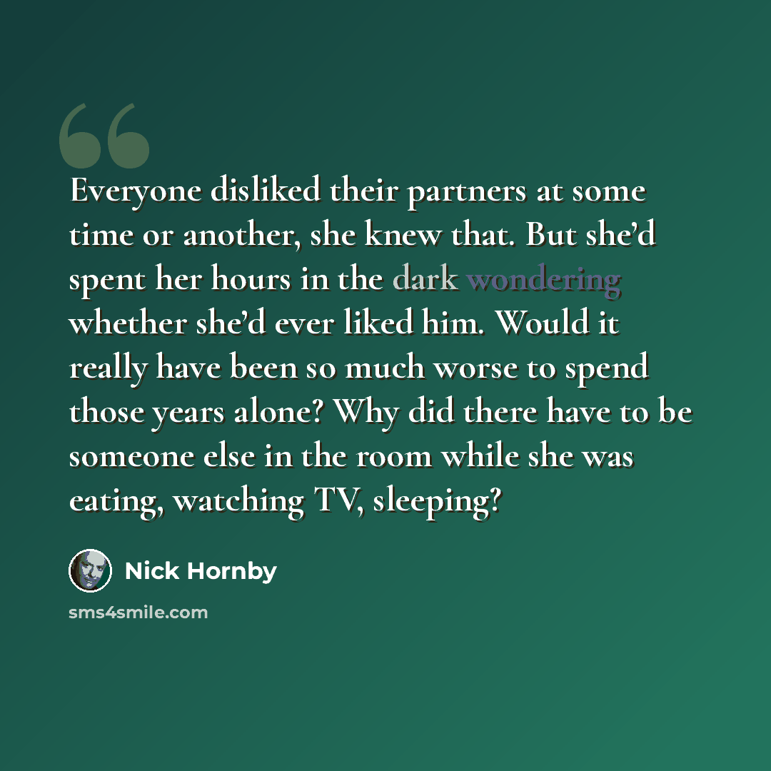 “Everyone disliked their partners at some time or another, she knew that. But she’d spent her hours in the dark wondering whether she’d ever liked him. Would it really have been so much worse to spend those years alone? Why did there have to be someone else in the room while she was eating…” quote by Nick Hornby
