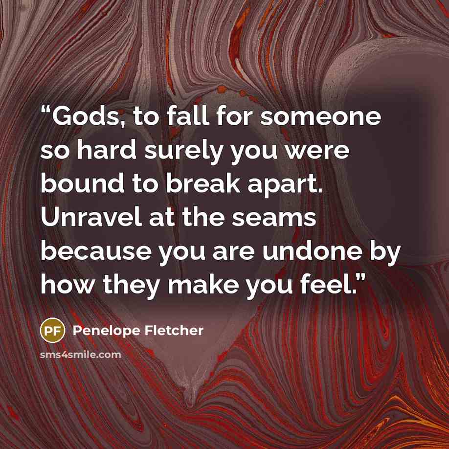 “Gods, to fall for someone so hard surely you were bound to break apart. Unravel at the seams because you are undone by how they make you feel.” quote by Penelope Fletcher