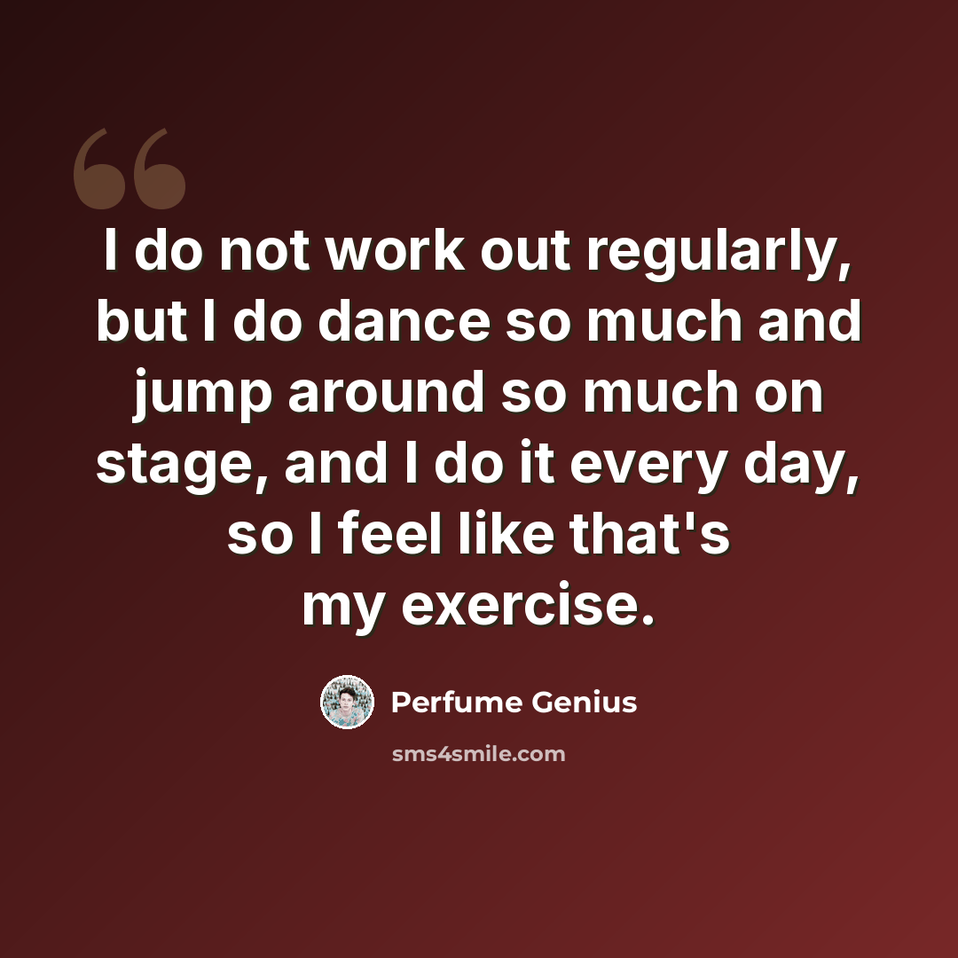 “I do not work out regularly, but I do dance so much and jump around so much on stage, and I do it every day, so I feel like that's my exercise.” quote by Perfume Genius