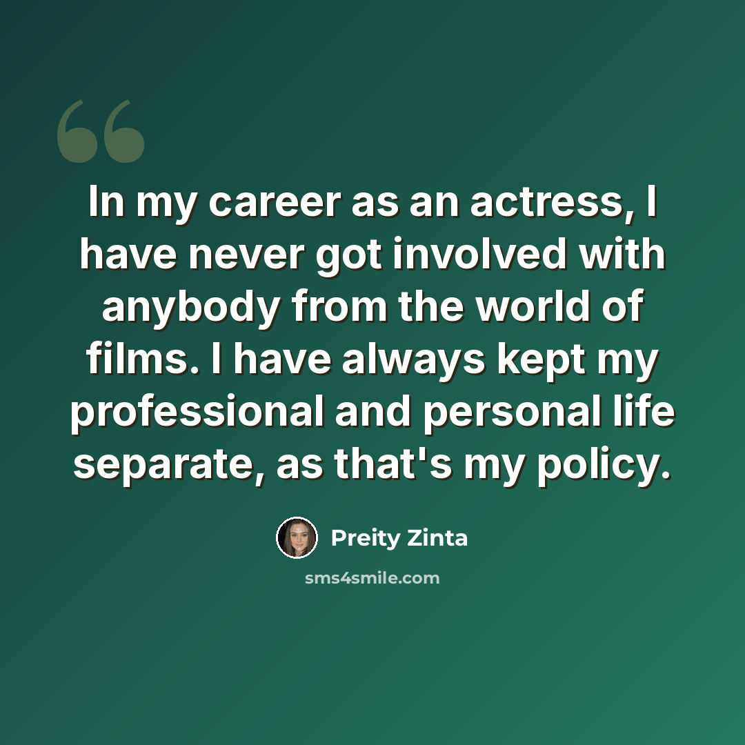 “In my career as an actress, I have never got involved with anybody from the world of films. I have always kept my professional and personal life separate, as that's my policy.” quote by Preity Zinta