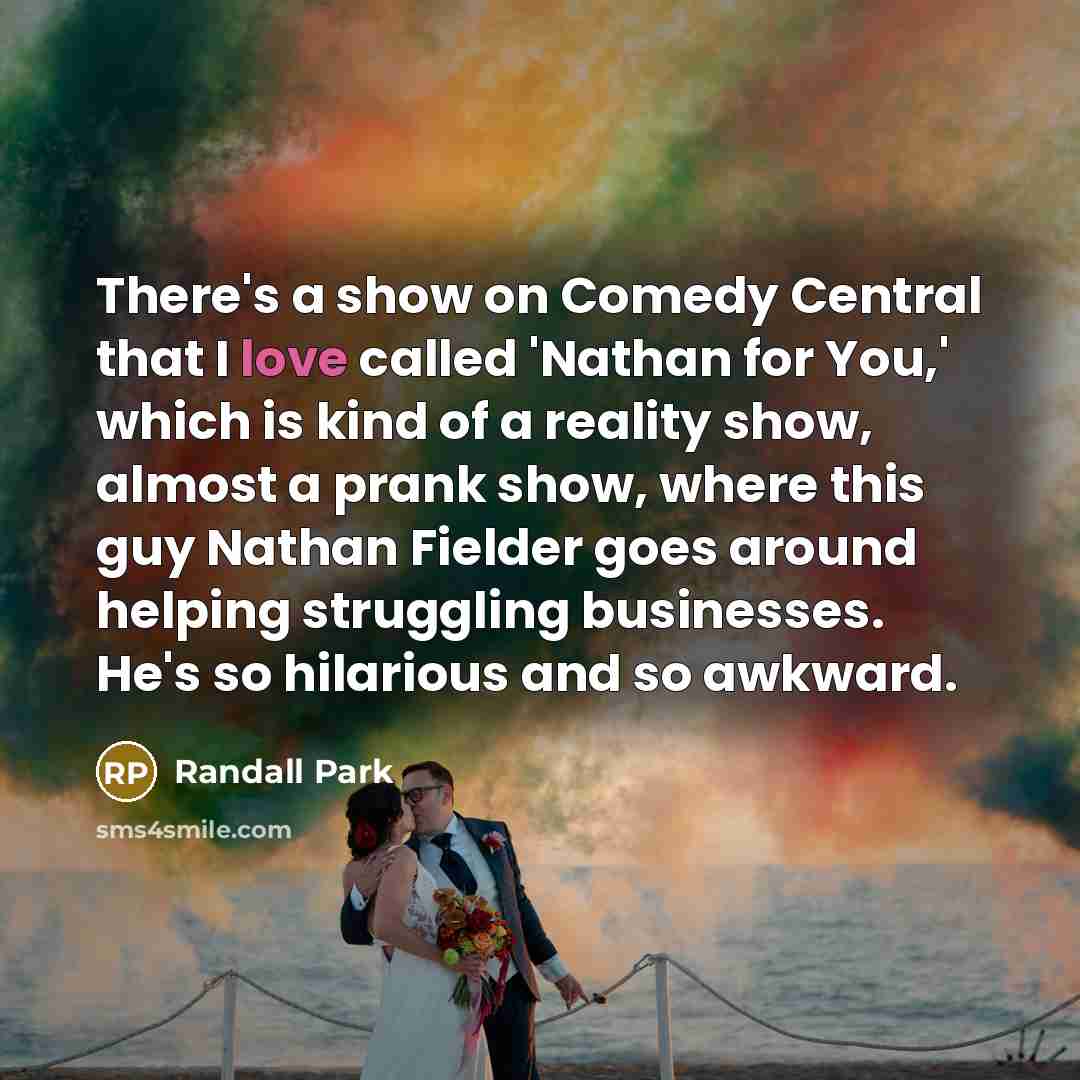 “There's a show on Comedy Central that I love called 'Nathan for You,' which is kind of a reality show, almost a prank show, where this guy Nathan Fielder goes around helping struggling businesses. He's so hilarious and so awkward.” quote by Randall Park