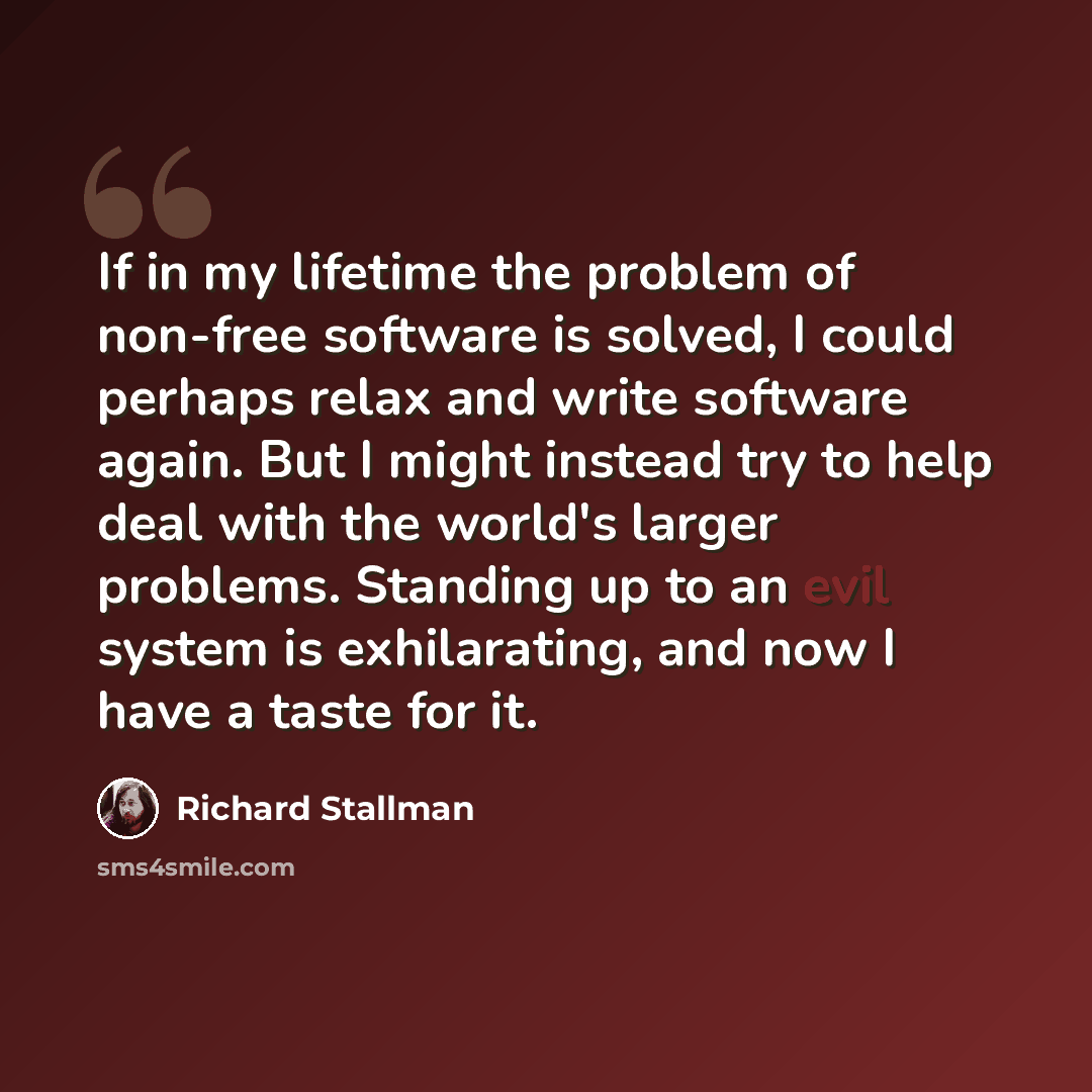 “If in my lifetime the problem of non-free software is solved, I could perhaps relax and write software again. But I might instead try to help deal with the world's larger problems. Standing up to an evil system is exhilarating, and now I have a taste for it.” quote by Richard Stallman