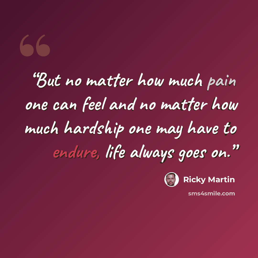 “But no matter how much pain one can feel and no matter how much hardship one may have to endure, life always goes on.” quote by Ricky Martin