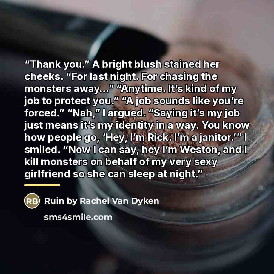 “Thank you.” A bright blush stained her cheeks. “For last night. For chasing the monsters away…” “Anytime. It’s kind of my job to protect you.” “A job sounds like you’re forced.” “Nah,” I argued. “Saying it’s my job just means it’s my identity in a way. You know how people go, ‘Hey, I’m Rick. I’m a…” quote by Anonymous