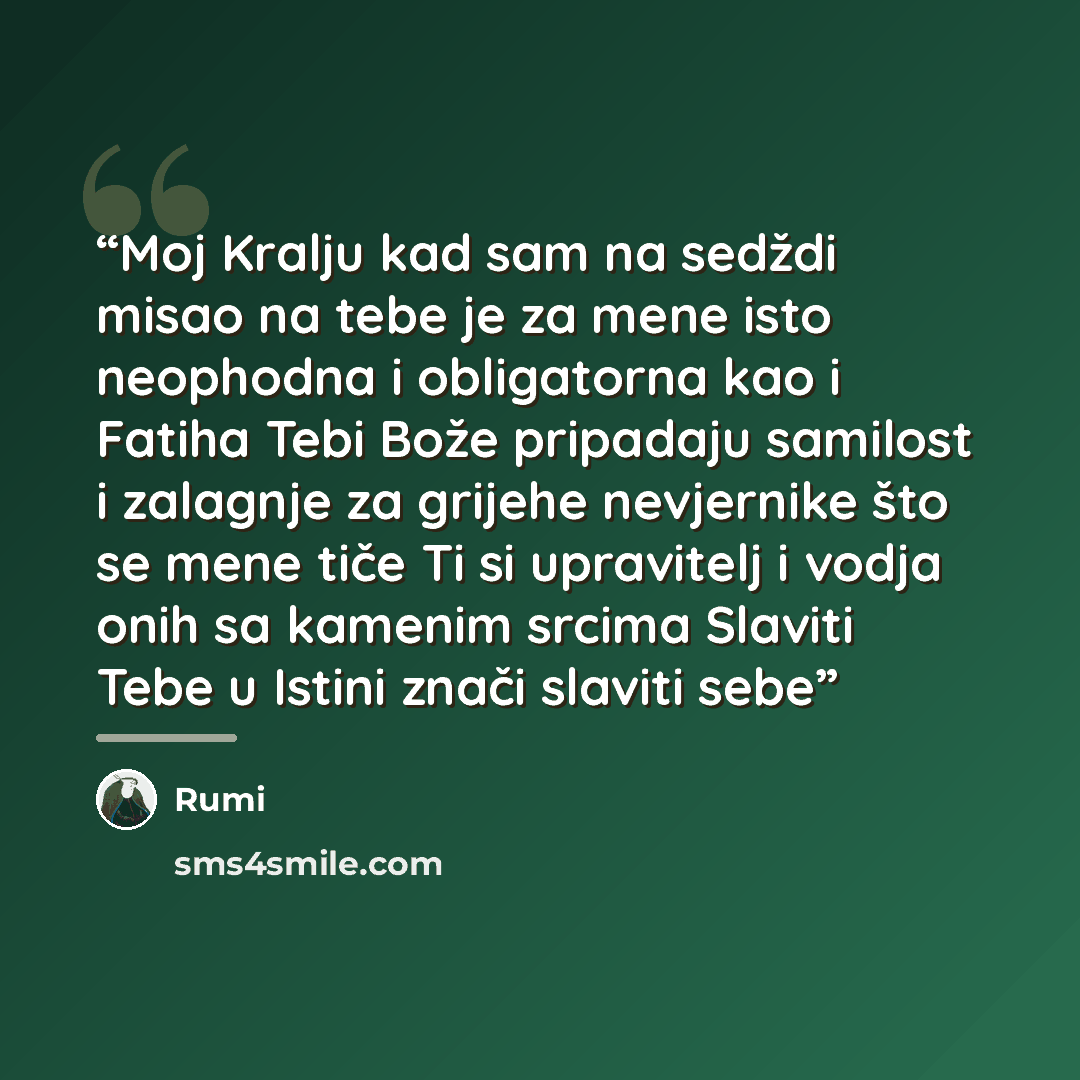 “Moj Kralju kad sam na sedždi misao na tebe je za mene isto neophodna i obligatorna kao i Fatiha Tebi Bože pripadaju samilost i zalagnje za grijehe nevjernike što se mene tiče Ti si upravitelj i vodja onih sa kamenim srcima Slaviti Tebe u Istini znači slaviti sebe” quote by Rumi