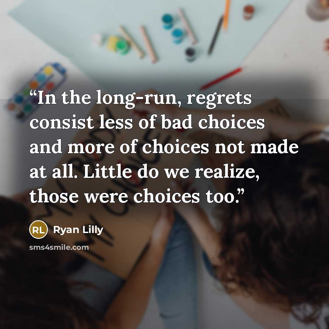 “In the long-run, regrets consist less of bad choices and more of choices not made at all. Little do we realize, those were choices too.” quote by Ryan Lilly