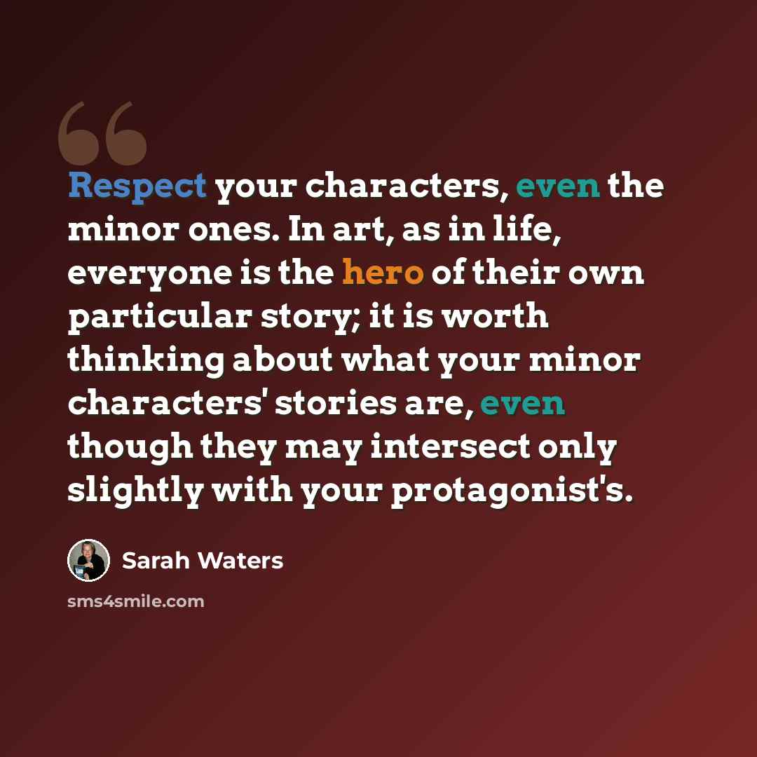 “Respect your characters, even the minor ones. In art, as in life, everyone is the hero of their own particular story; it is worth thinking about what your minor characters' stories are, even though they may intersect only slightly with your protagonist's.” quote by Sarah Waters