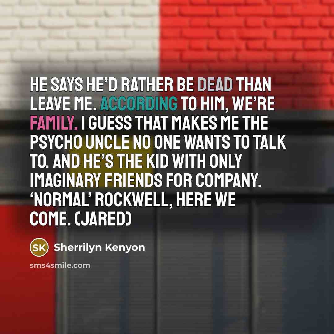 “He says he’d rather be dead than leave me. According to him, we’re family. I guess that makes me the psycho uncle no one wants to talk to. And he’s the kid with only imaginary friends for company. ‘Normal’ Rockwell, here we come. (Jared)” quote by Sherrilyn Kenyon