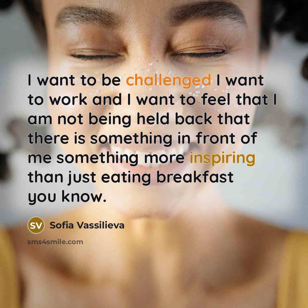 “I want to be challenged I want to work and I want to feel that I am not being held back that there is something in front of me something more inspiring than just eating breakfast you know.” quote by Sofia Vassilieva