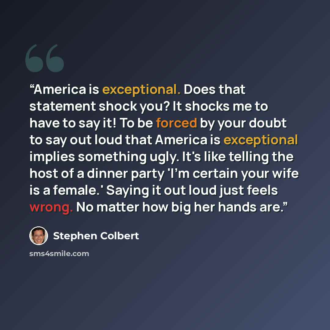 “America is exceptional. Does that statement shock you? It shocks me to have to say it! To be forced by your doubt to say out loud that America is exceptional implies something ugly. It's like telling the host of a dinner party 'I'm certain your wife is a female.' Saying it out loud just feels…” quote by Stephen Colbert
