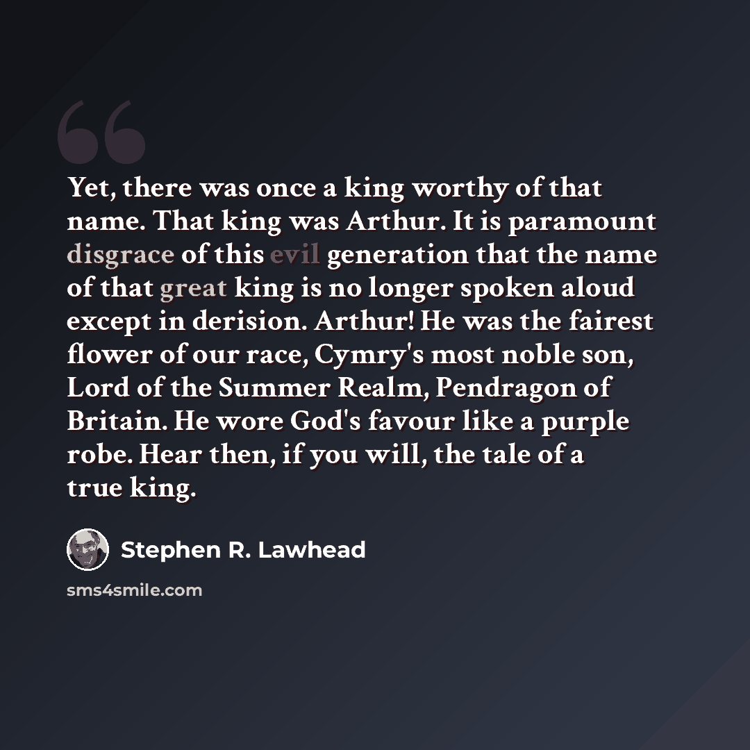 “Yet, there was once a king worthy of that name. That king was Arthur. It is paramount disgrace of this evil generation that the name of that great king is no longer spoken aloud except in derision. Arthur! He was the fairest flower of our race, Cymry's most noble son, Lord of the Summer Realm…” quote by Stephen R. Lawhead