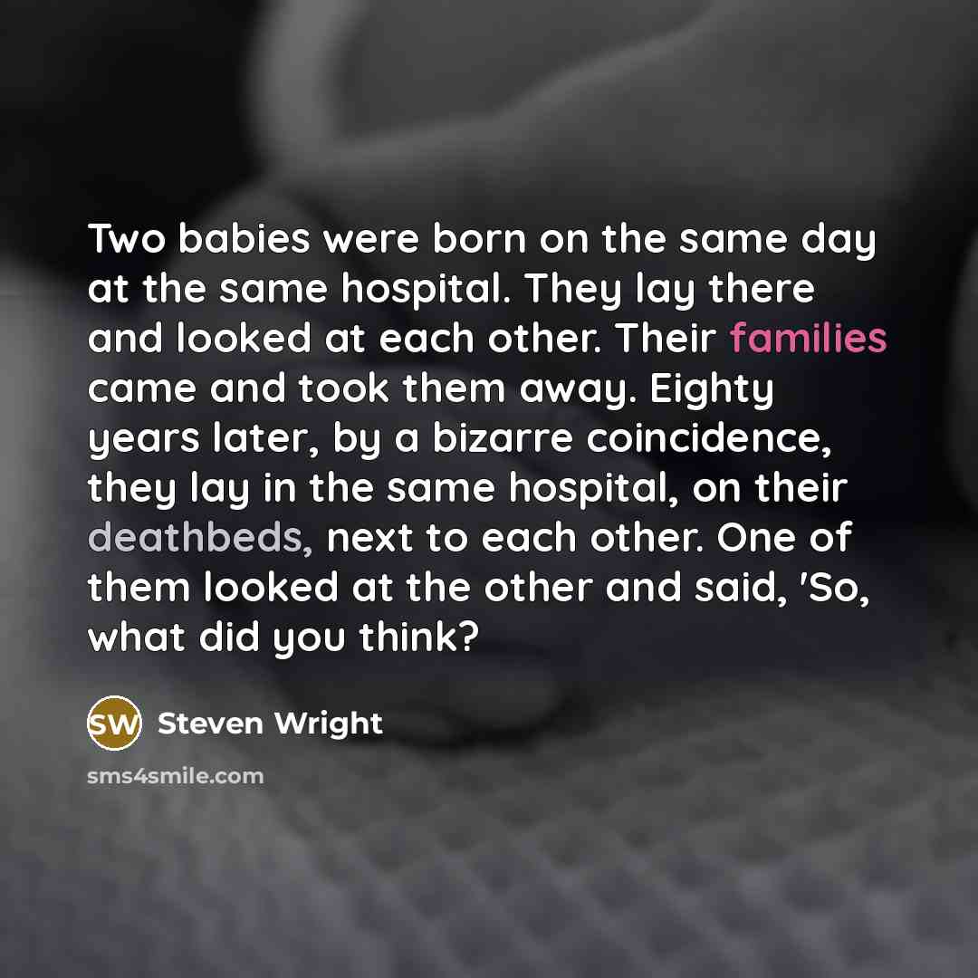 “Two babies were born on the same day at the same hospital. They lay there and looked at each other. Their families came and took them away. Eighty years later, by a bizarre coincidence, they lay in the same hospital, on their deathbeds, next to each other. One of them looked at the other and said…” quote by Steven Wright