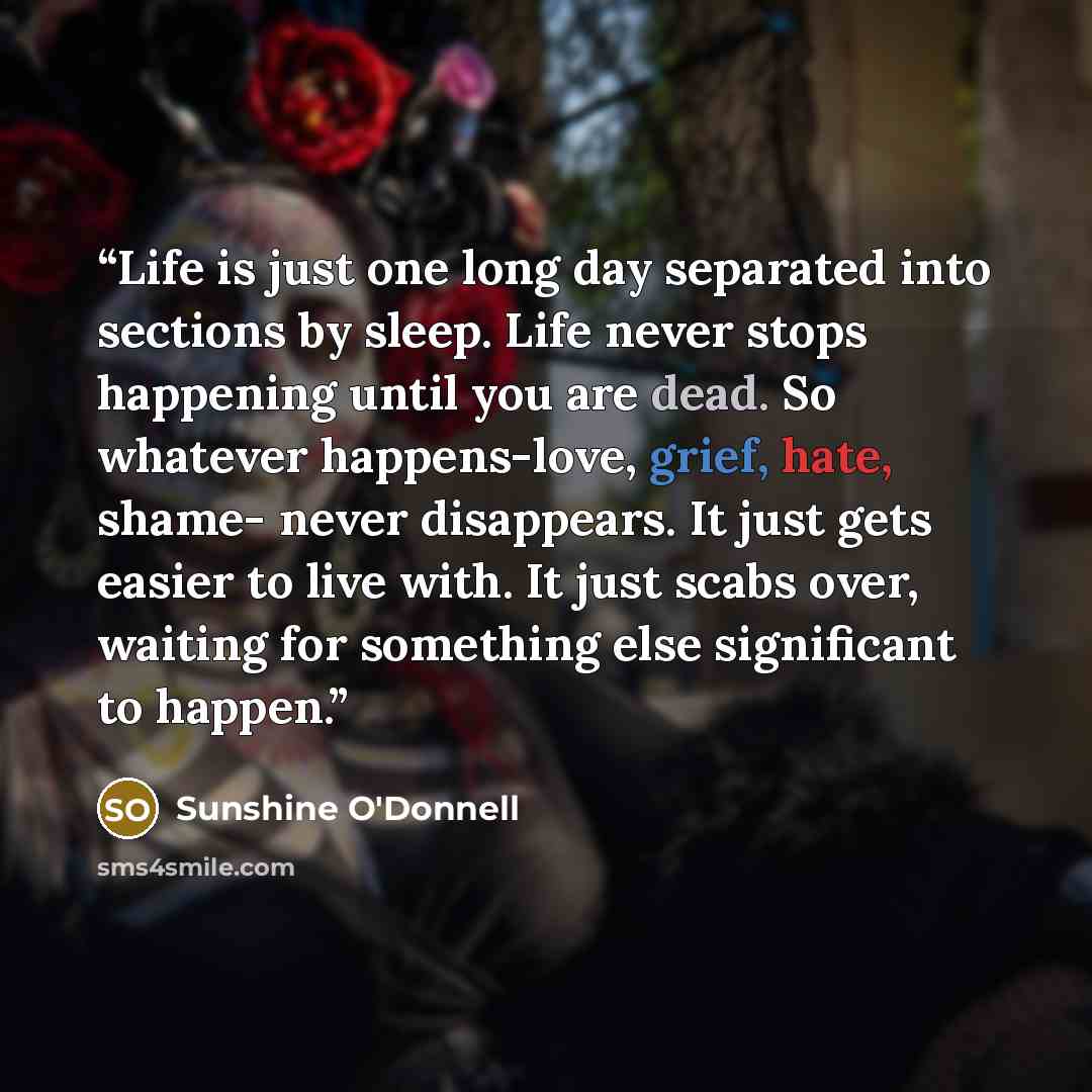 “Life is just one long day separated into sections by sleep. Life never stops happening until you are dead. So whatever happens-love, grief, hate, shame- never disappears. It just gets easier to live with. It just scabs over, waiting for something else significant to happen.” quote by Sunshine O'Donnell