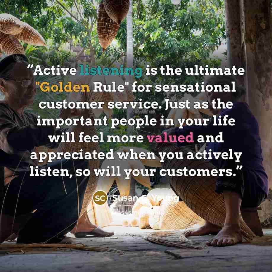 “Active listening is the ultimate "Golden Rule" for sensational customer service. Just as the important people in your life will feel more valued and appreciated when you actively listen, so will your customers.” quote by Susan C. Young