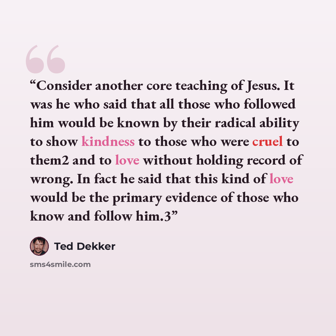 “Consider another core teaching of Jesus. It was he who said that all those who followed him would be known by their radical ability to show kindness to those who were cruel to them2 and to love without holding record of wrong. In fact he said that this kind of love would be the primary evidence of…” quote by Ted Dekker