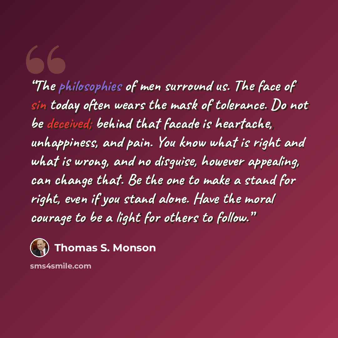 “The philosophies of men surround us. The face of sin today often wears the mask of tolerance. Do not be deceived; behind that facade is heartache, unhappiness, and pain. You know what is right and what is wrong, and no disguise, however appealing, can change that. Be the one to make a stand for…” quote by Thomas S. Monson
