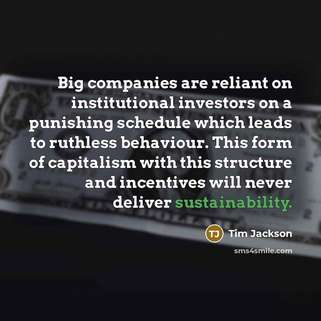 “Big companies are reliant on institutional investors on a punishing schedule which leads to ruthless behaviour. This form of capitalism with this structure and incentives will never deliver sustainability.” quote by Tim Jackson