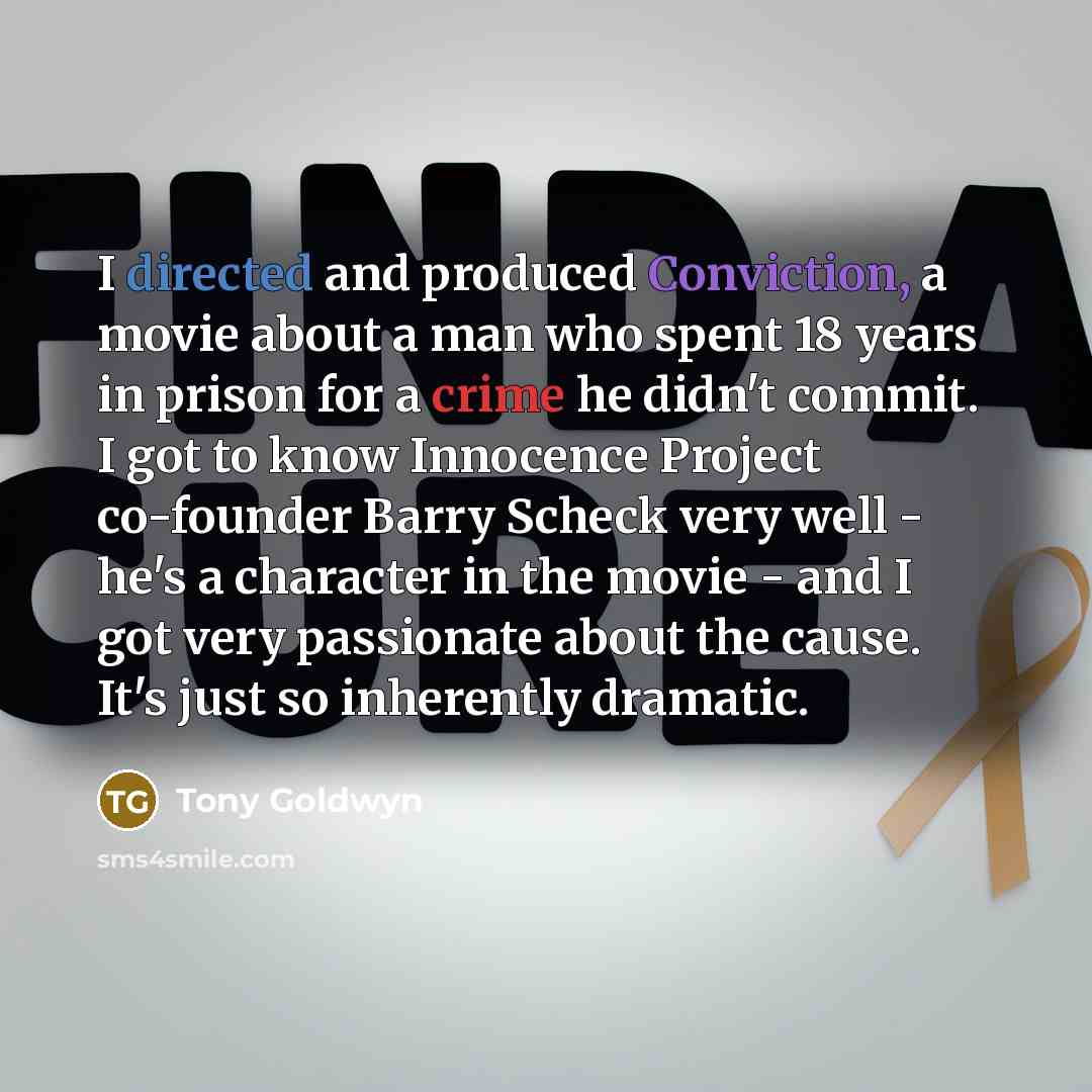 “I directed and produced Conviction, a movie about a man who spent 18 years in prison for a crime he didn't commit. I got to know Innocence Project co-founder Barry Scheck very well - he's a character in the movie - and I got very passionate about the cause. It's just so inherently dramatic.” quote by Tony Goldwyn