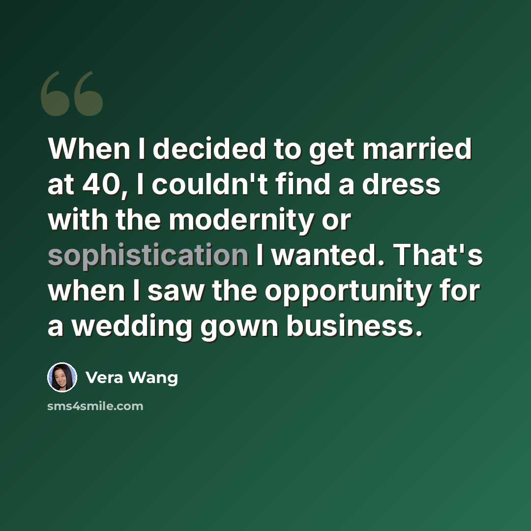 “When I decided to get married at 40, I couldn't find a dress with the modernity or sophistication I wanted. That's when I saw the opportunity for a wedding gown business.” quote by Vera Wang