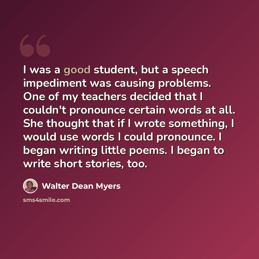 “I was a good student, but a speech impediment was causing problems. One of my teachers decided that I couldn't pronounce certain words at all. She thought that if I wrote something, I would use words I could pronounce. I began writing little poems. I began to write short stories, too.” quote by Walter Dean Myers