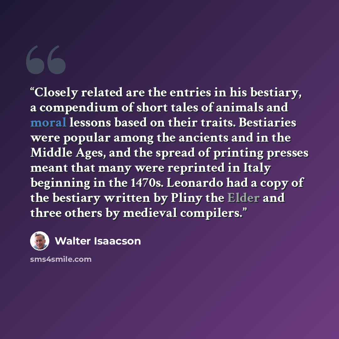 “Closely related are the entries in his bestiary, a compendium of short tales of animals and moral lessons based on their traits. Bestiaries were popular among the ancients and in the Middle Ages, and the spread of printing presses meant that many were reprinted in Italy beginning in the 1470s…” quote by Walter Isaacson