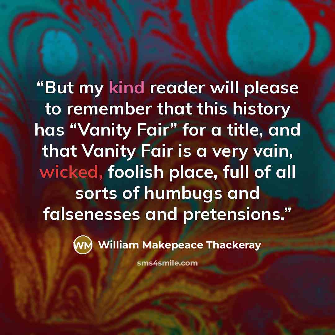 “But my kind reader will please to remember that this history has “Vanity Fair” for a title, and that Vanity Fair is a very vain, wicked, foolish place, full of all sorts of humbugs and falsenesses and pretensions.” quote by William Makepeace Thackeray