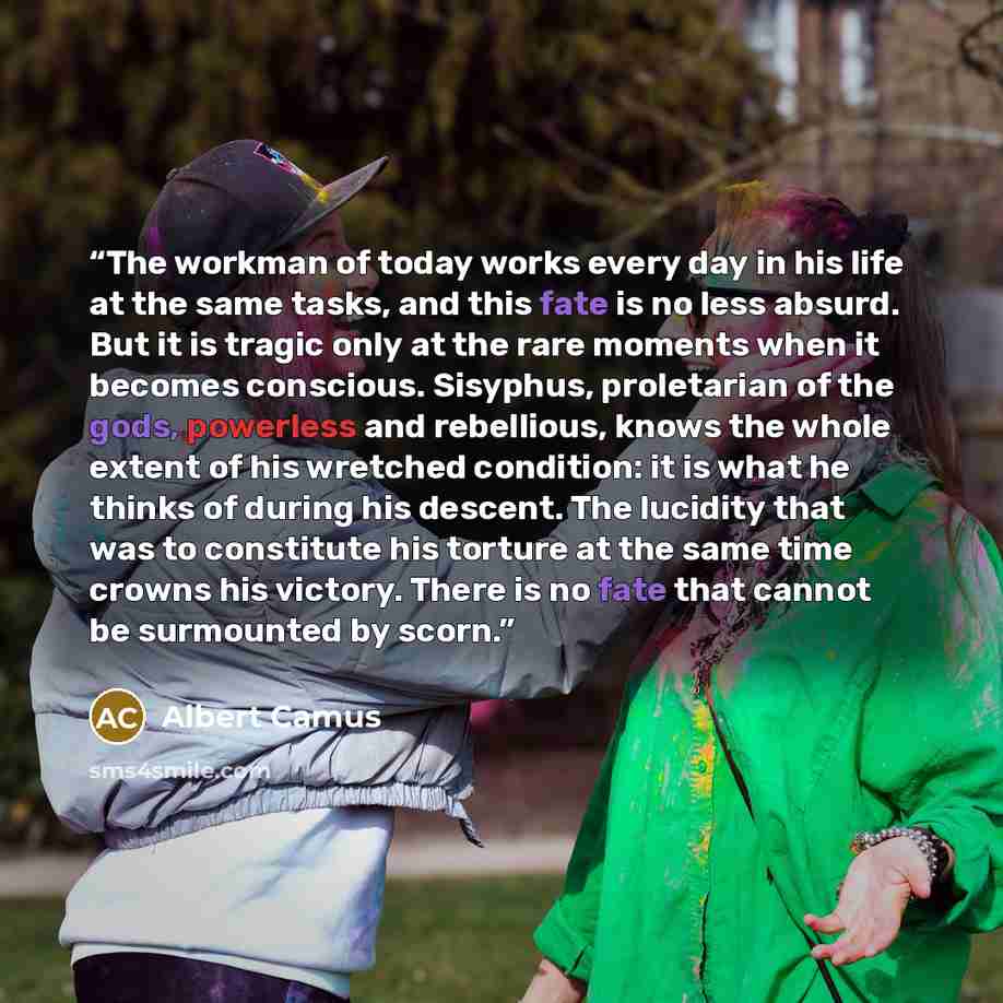 “The workman of today works every day in his life at the same tasks, and this fate is no less absurd. But it is tragic only at the rare moments when it becomes conscious. Sisyphus, proletarian of the gods, powerless and rebellious, knows the whole extent of his wretched condition: it is what he…” quote by Albert Camus