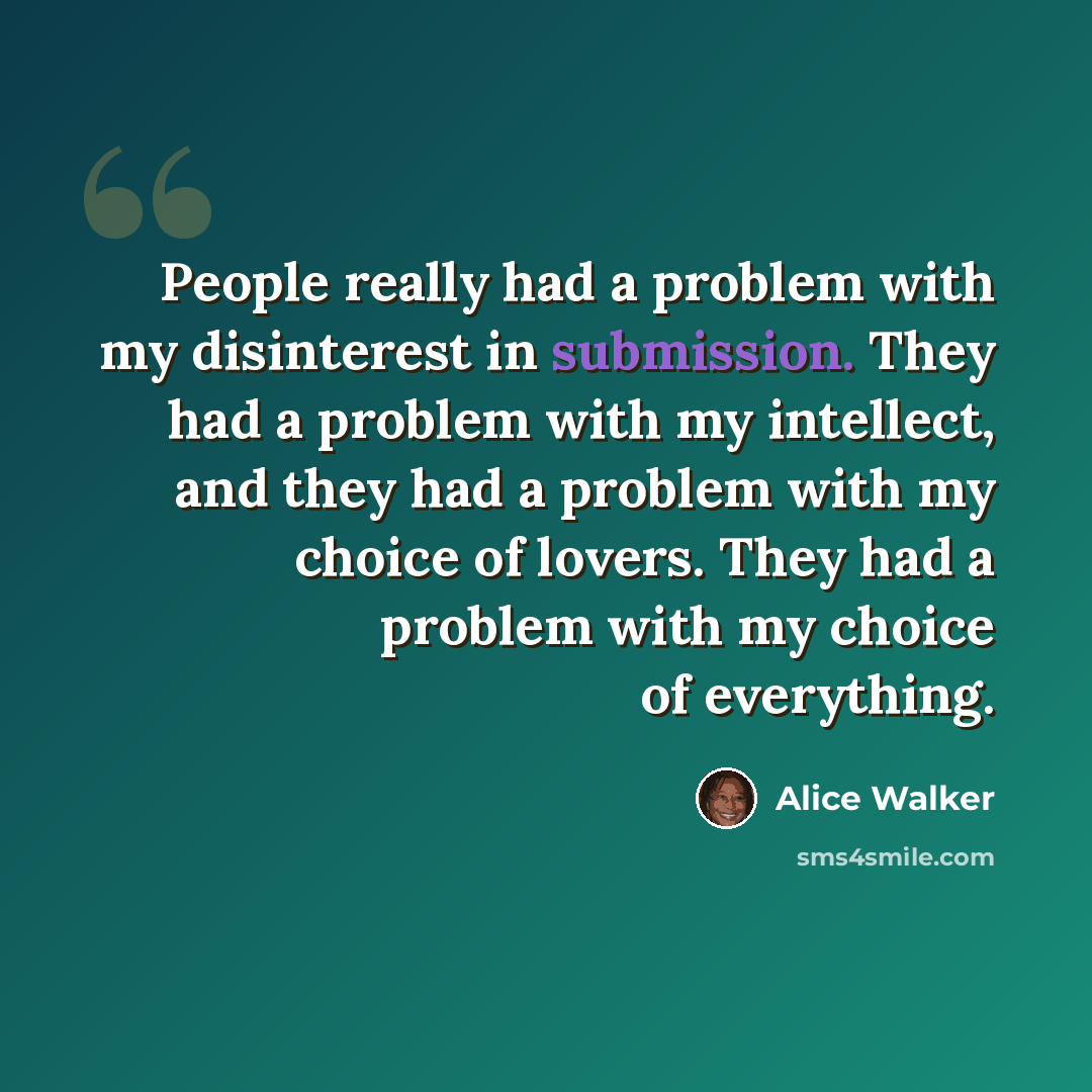 “People really had a problem with my disinterest in submission. They had a problem with my intellect, and they had a problem with my choice of lovers. They had a problem with my choice of everything.” quote by Alice Walker