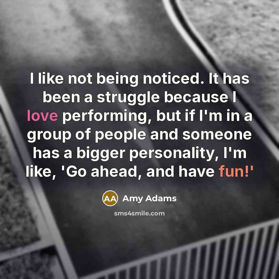 “I like not being noticed. It has been a struggle because I love performing, but if I'm in a group of people and someone has a bigger personality, I'm like, 'Go ahead, and have fun!'” quote by Amy Adams