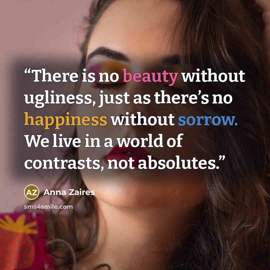 “There is no beauty without ugliness, just as there’s no happiness without sorrow. We live in a world of contrasts, not absolutes.” quote by Anna Zaires