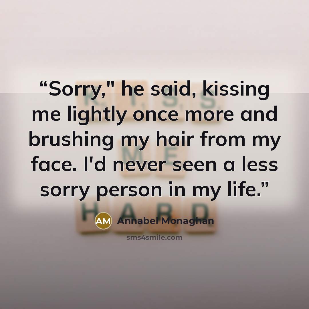 “Sorry," he said, kissing me lightly once more and brushing my hair from my face. I'd never seen a less sorry person in my life.” quote by Annabel Monaghan