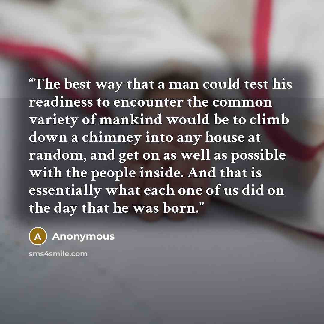 “The best way that a man could test his readiness to encounter the common variety of mankind would be to climb down a chimney into any house at random, and get on as well as possible with the people inside. And that is essentially what each one of us did on the day that he was born.” quote by Anonymous