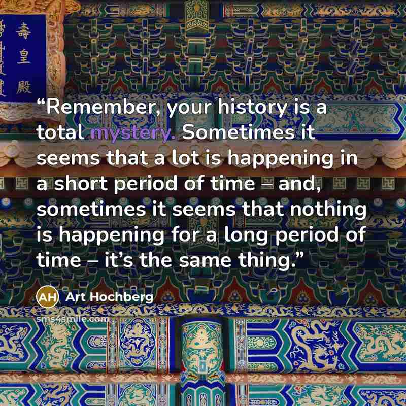 “Remember, your history is a total mystery. Sometimes it seems that a lot is happening in a short period of time – and, sometimes it seems that nothing is happening for a long period of time – it’s the same thing.” quote by Art Hochberg