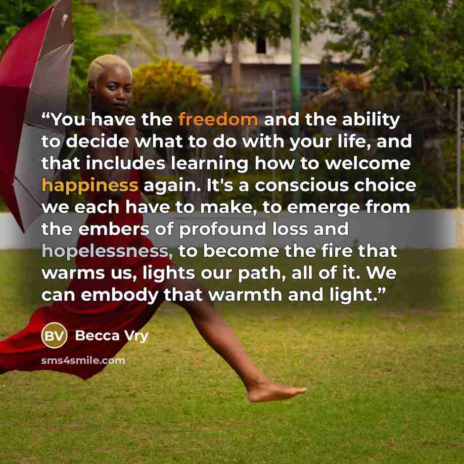 “You have the freedom and the ability to decide what to do with your life, and that includes learning how to welcome happiness again. It's a conscious choice we each have to make, to emerge from the embers of profound loss and hopelessness, to become the fire that warms us, lights our path, all of…” quote by Becca Vry