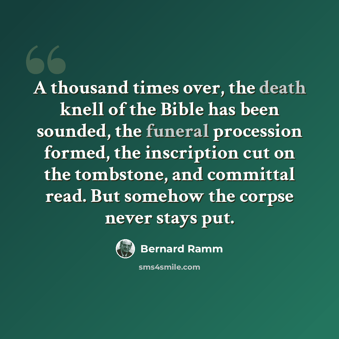 “A thousand times over, the death knell of the Bible has been sounded, the funeral procession formed, the inscription cut on the tombstone, and committal read. But somehow the corpse never stays put.” quote by Bernard Ramm