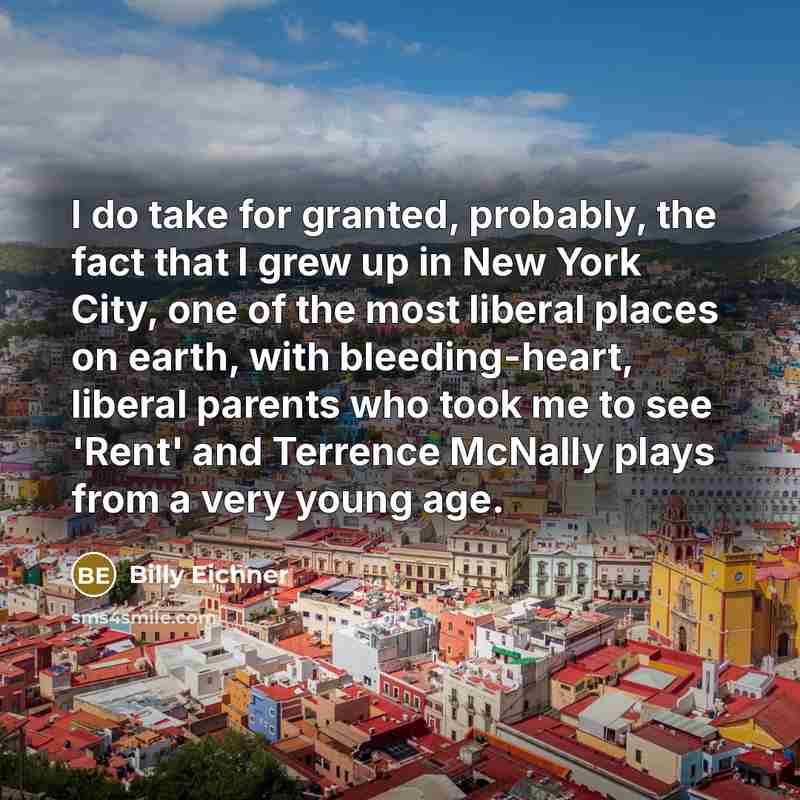 “I do take for granted, probably, the fact that I grew up in New York City, one of the most liberal places on earth, with bleeding-heart, liberal parents who took me to see 'Rent' and Terrence McNally plays from a very young age.” quote by Billy Eichner
