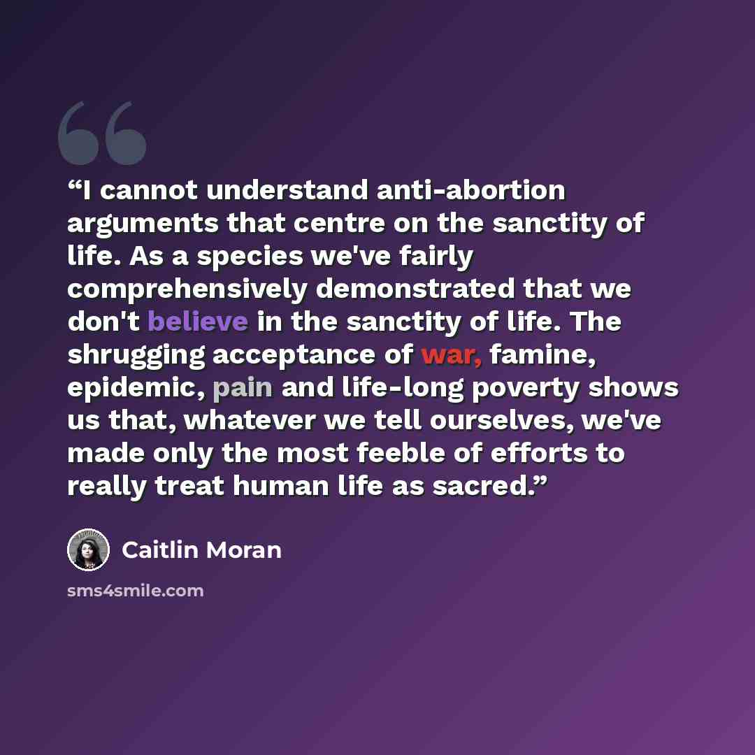 “I cannot understand anti-abortion arguments that centre on the sanctity of life. As a species we've fairly comprehensively demonstrated that we don't believe in the sanctity of life. The shrugging acceptance of war, famine, epidemic, pain and life-long poverty shows us that, whatever we tell…” quote by Caitlin Moran