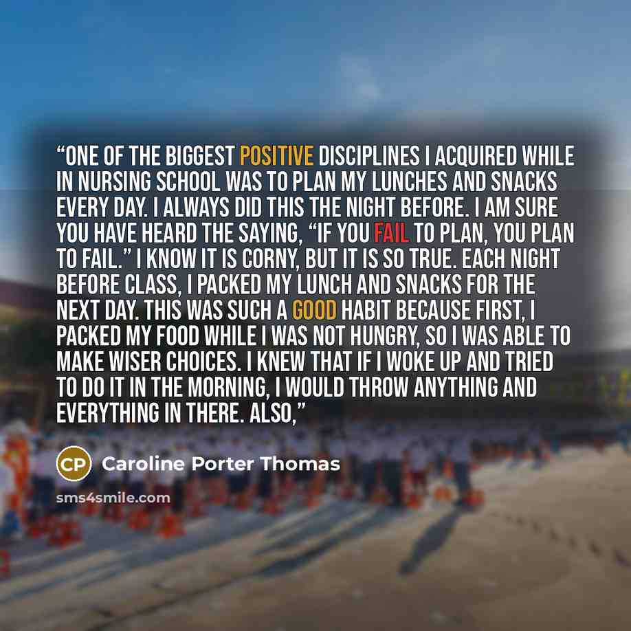 “One of the biggest positive disciplines I acquired while in nursing school was to plan my lunches and snacks every day. I always did this the night before. I am sure you have heard the saying, “If you fail to plan, you plan to fail.” I know it is corny, but it is so true. Each night before class…” quote by Caroline Porter Thomas