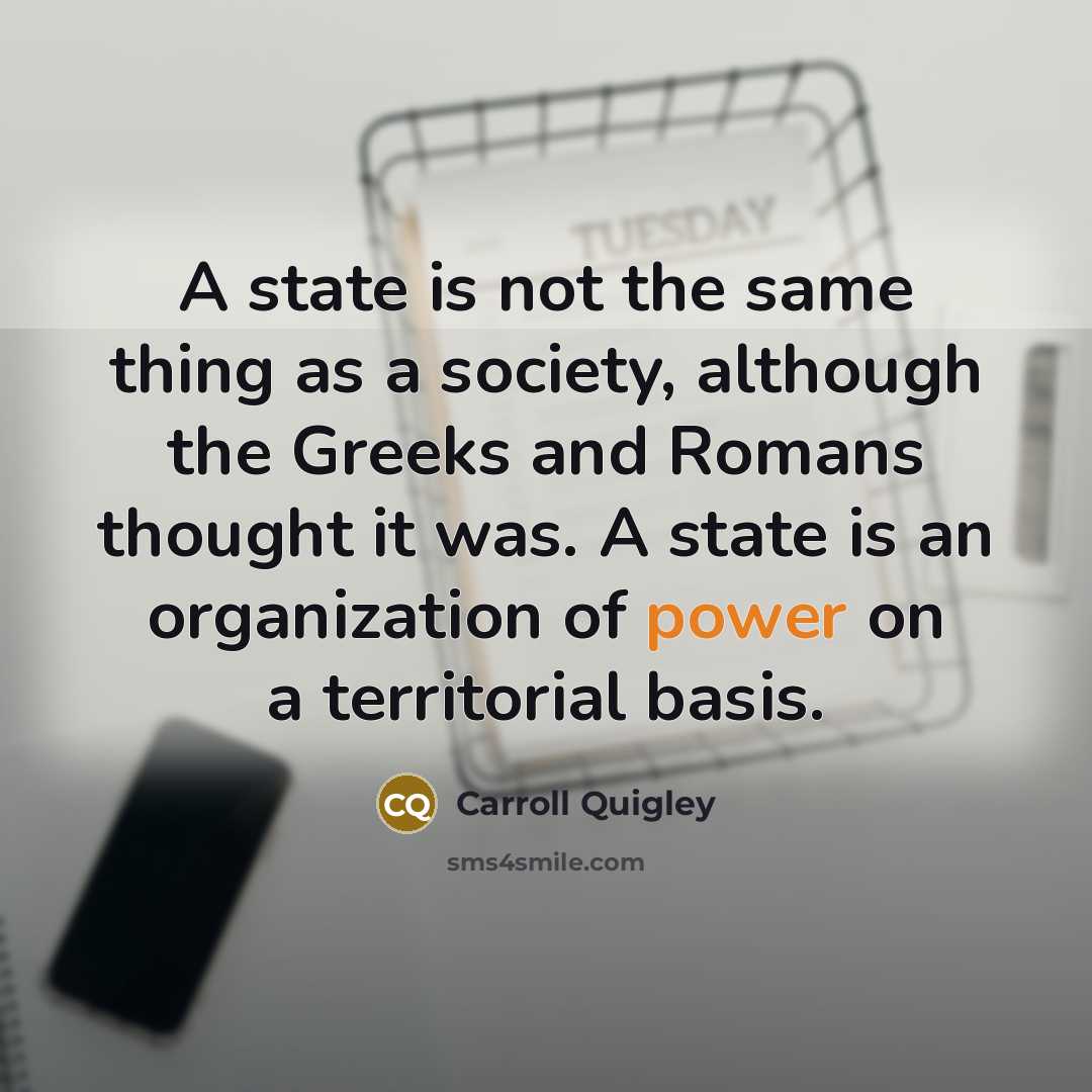 “A state is not the same thing as a society, although the Greeks and Romans thought it was. A state is an organization of power on a territorial basis.” quote by Carroll Quigley