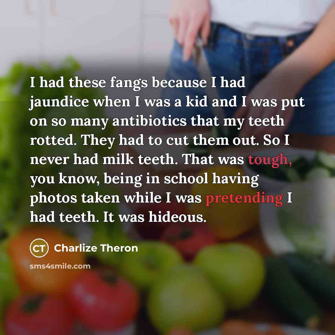 “I had these fangs because I had jaundice when I was a kid and I was put on so many antibiotics that my teeth rotted. They had to cut them out. So I never had milk teeth. That was tough, you know, being in school having photos taken while I was pretending I had teeth. It was hideous.” quote by Charlize Theron