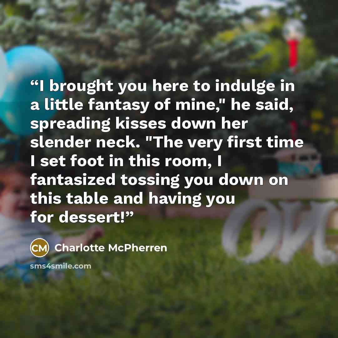 “I brought you here to indulge in a little fantasy of mine," he said, spreading kisses down her slender neck. "The very first time I set foot in this room, I fantasized tossing you down on this table and having you for dessert!” quote by Charlotte McPherren