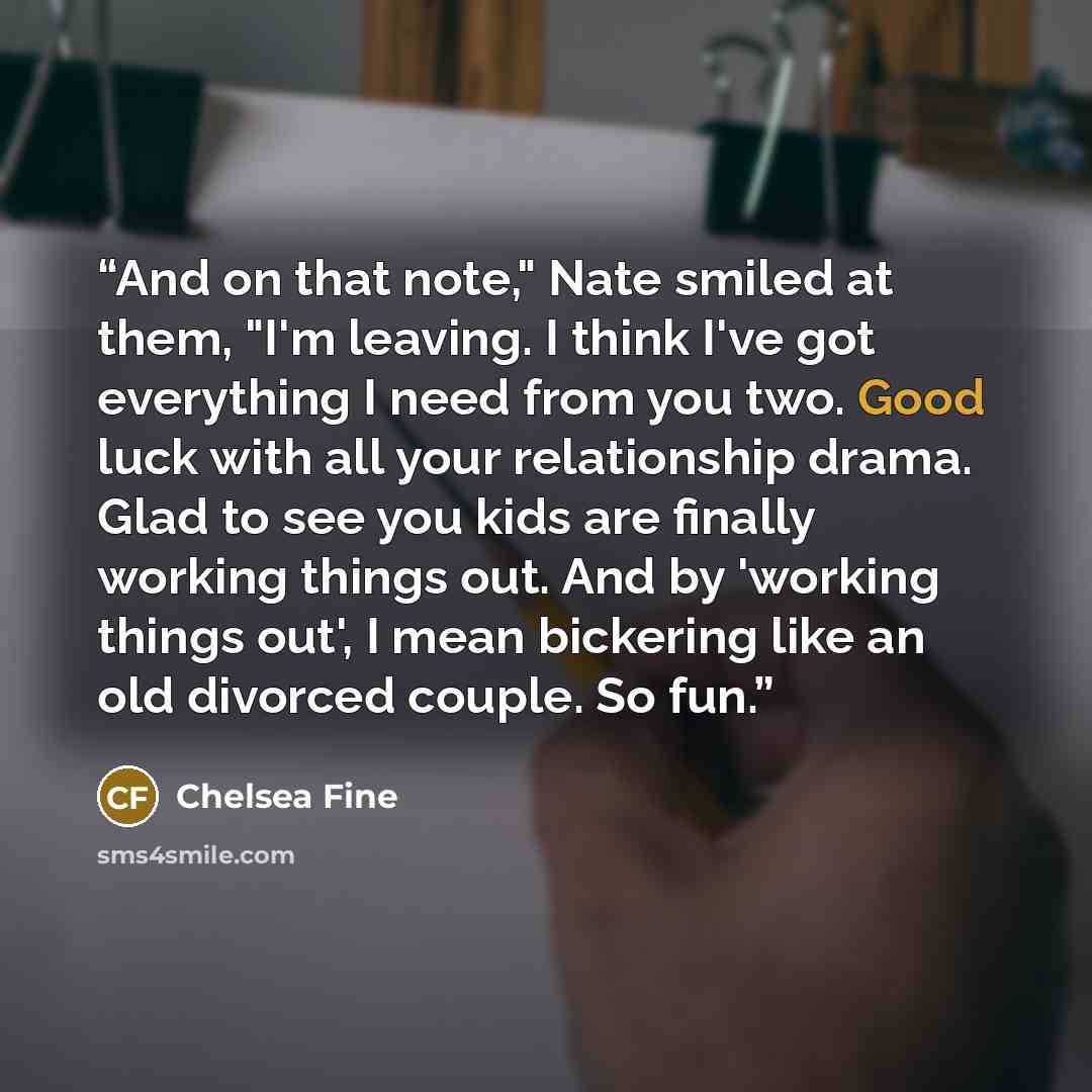 “And on that note," Nate smiled at them, "I'm leaving. I think I've got everything I need from you two. Good luck with all your relationship drama. Glad to see you kids are finally working things out. And by 'working things out', I mean bickering like an old divorced couple. So fun.” quote by Chelsea Fine