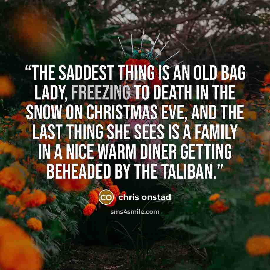“The saddest thing is an old bag lady, freezing to death in the snow on Christmas Eve, and the last thing she sees is a family in a nice warm diner getting beheaded by the Taliban.” quote by Chris Onstad