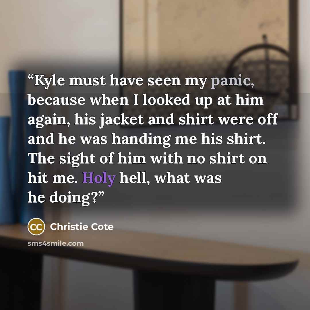 “Kyle must have seen my panic, because when I looked up at him again, his jacket and shirt were off and he was handing me his shirt. The sight of him with no shirt on hit me. Holy hell, what was he doing?” quote by Christie Cote
