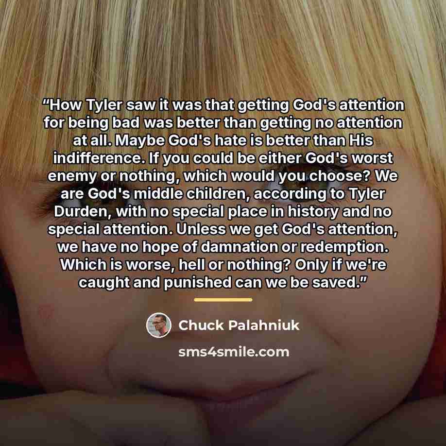 “How Tyler saw it was that getting God's attention for being bad was better than getting no attention at all. Maybe God's hate is better than His indifference. If you could be either God's worst enemy or nothing, which would you choose? We are God's middle children, according to Tyler Durden, with…” quote by Chuck Palahniuk