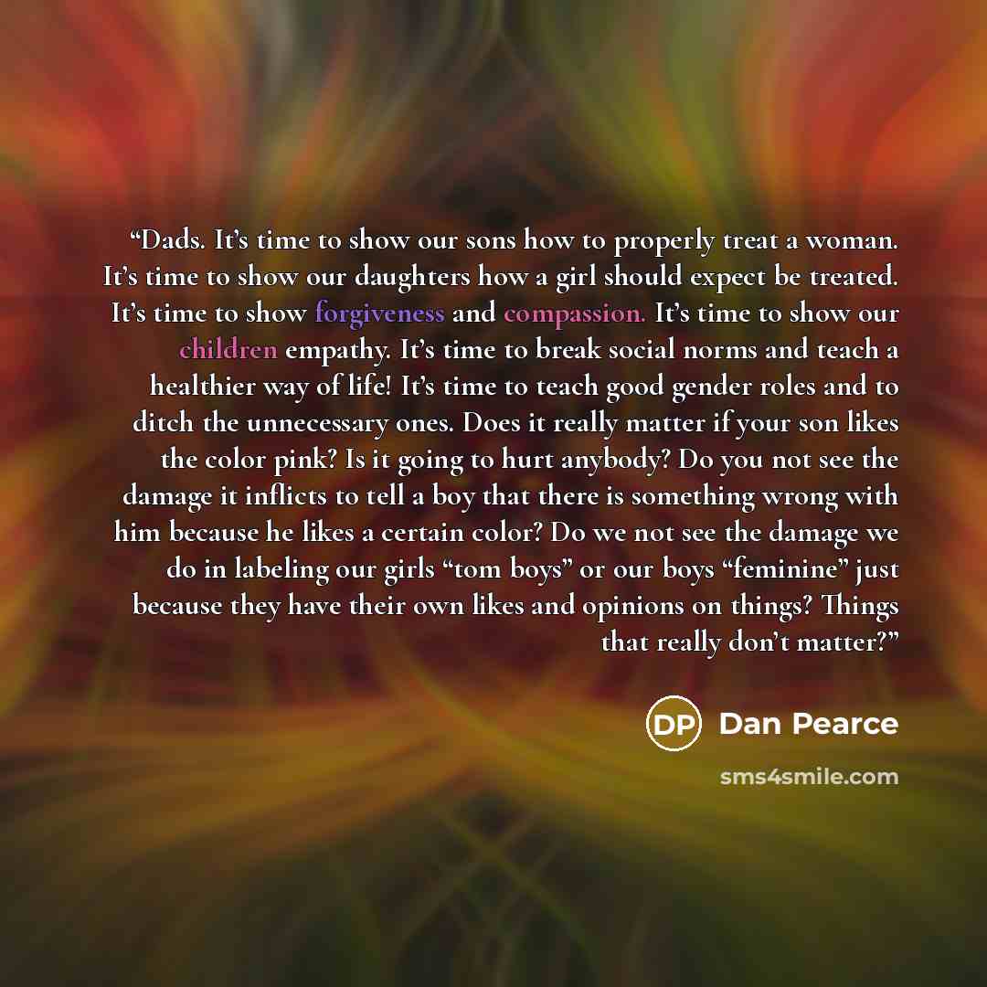 “Dads. It’s time to show our sons how to properly treat a woman. It’s time to show our daughters how a girl should expect be treated. It’s time to show forgiveness and compassion. It’s time to show our children empathy. It’s time to break social norms and teach a healthier way of life! It’s time to…” quote by Dan Pearce