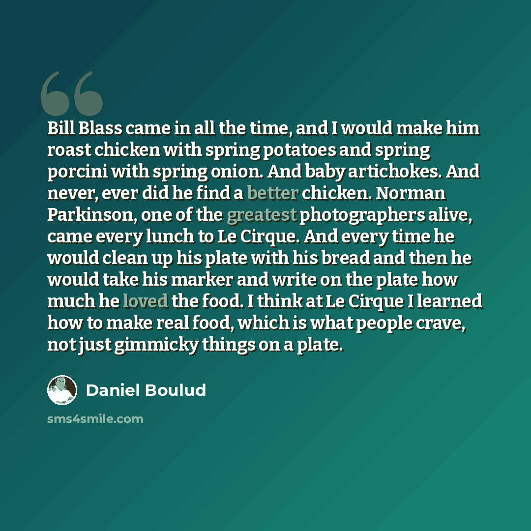 “Bill Blass came in all the time, and I would make him roast chicken with spring potatoes and spring porcini with spring onion. And baby artichokes. And never, ever did he find a better chicken. Norman Parkinson, one of the greatest photographers alive, came every lunch to Le Cirque. And every time…” quote by Daniel Boulud