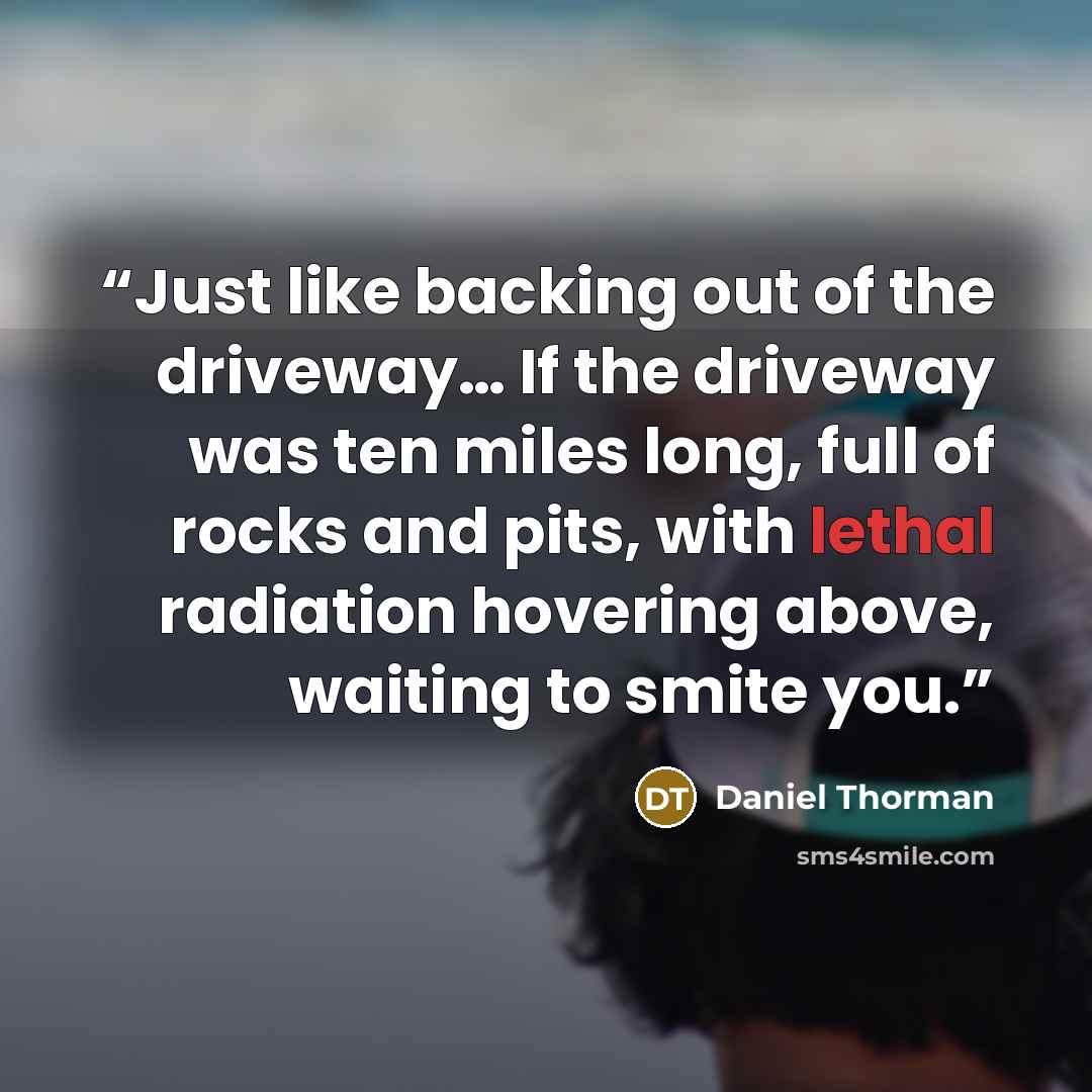 “Just like backing out of the driveway… If the driveway was ten miles long, full of rocks and pits, with lethal radiation hovering above, waiting to smite you.” quote by Daniel Thorman