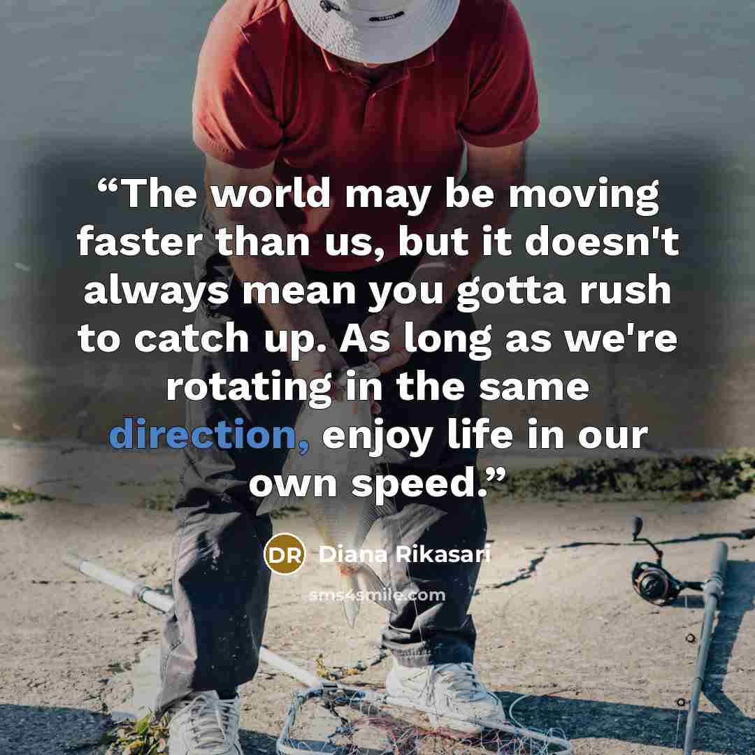 “The world may be moving faster than us, but it doesn't always mean you gotta rush to catch up. As long as we're rotating in the same direction, enjoy life in our own speed.” quote by Diana Rikasari